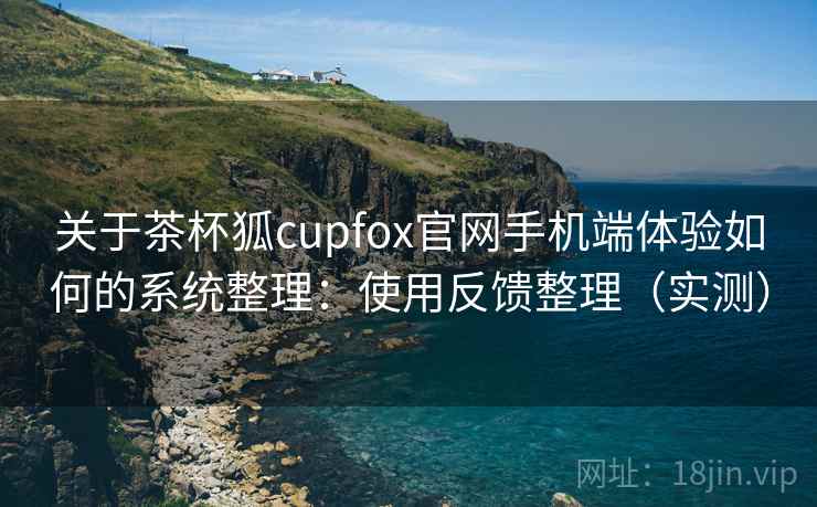 关于茶杯狐cupfox官网手机端体验如何的系统整理：使用反馈整理（实测）