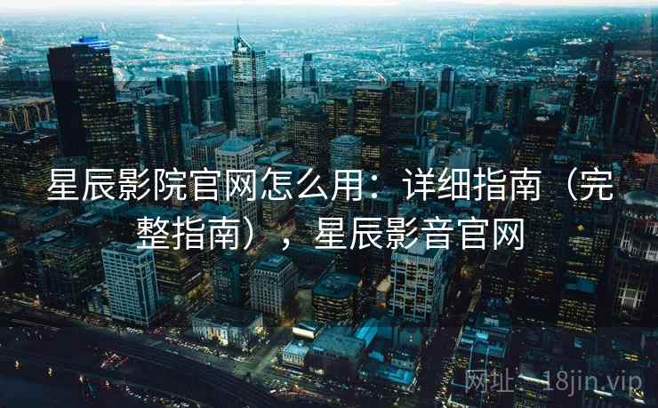 星辰影院官网怎么用：详细指南（完整指南），星辰影音官网