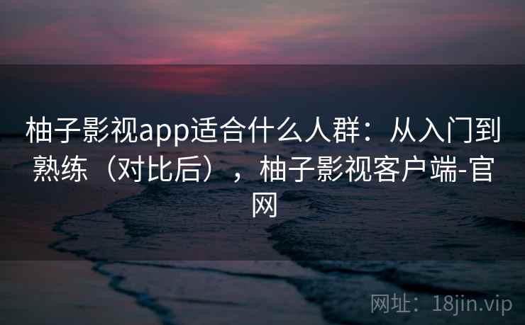 柚子影视app适合什么人群：从入门到熟练（对比后），柚子影视客户端-官网