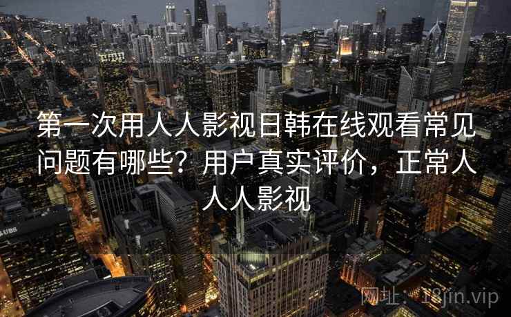 第一次用人人影视日韩在线观看常见问题有哪些？用户真实评价，正常人人人影视