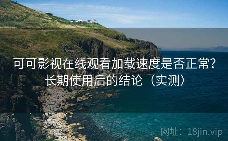 可可影视在线观看加载速度是否正常？长期使用后的结论（实测）