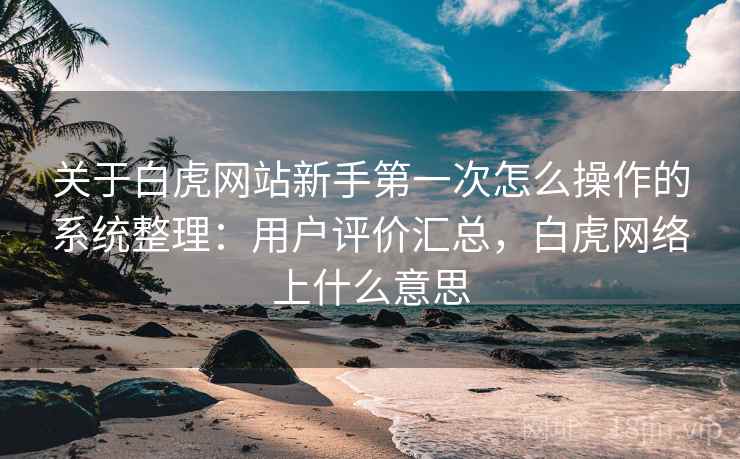 关于白虎网站新手第一次怎么操作的系统整理：用户评价汇总，白虎网络上什么意思
