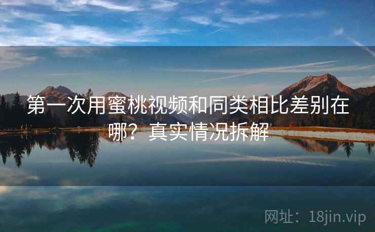 第一次用蜜桃视频和同类相比差别在哪？真实情况拆解