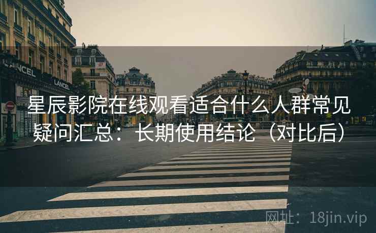 星辰影院在线观看适合什么人群常见疑问汇总：长期使用结论（对比后）