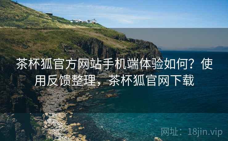 茶杯狐官方网站手机端体验如何？使用反馈整理，茶杯狐官网下载