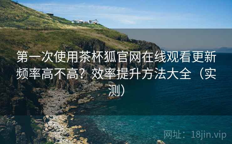 第一次使用茶杯狐官网在线观看更新频率高不高？效率提升方法大全（实测）
