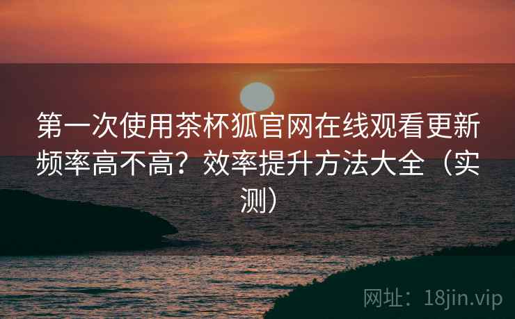 第一次使用茶杯狐官网在线观看更新频率高不高？效率提升方法大全（实测）