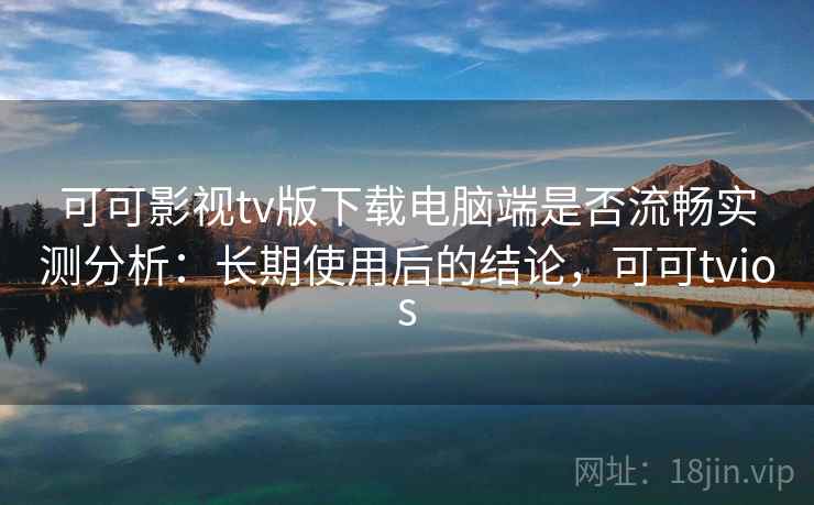 可可影视tv版下载电脑端是否流畅实测分析：长期使用后的结论，可可tvios