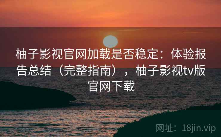 柚子影视官网加载是否稳定：体验报告总结（完整指南），柚子影视tv版官网下载
