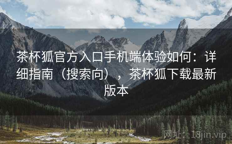 茶杯狐官方入口手机端体验如何：详细指南（搜索向），茶杯狐下载最新版本