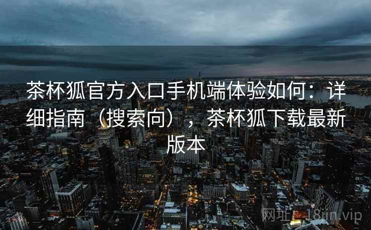 茶杯狐官方入口手机端体验如何：详细指南（搜索向），茶杯狐下载最新版本
