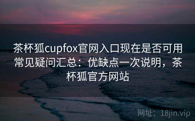 茶杯狐cupfox官网入口现在是否可用常见疑问汇总：优缺点一次说明，茶杯狐官方网站