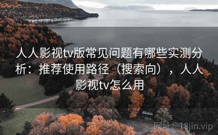 人人影视tv版常见问题有哪些实测分析：推荐使用路径（搜索向），人人影视tv怎么用