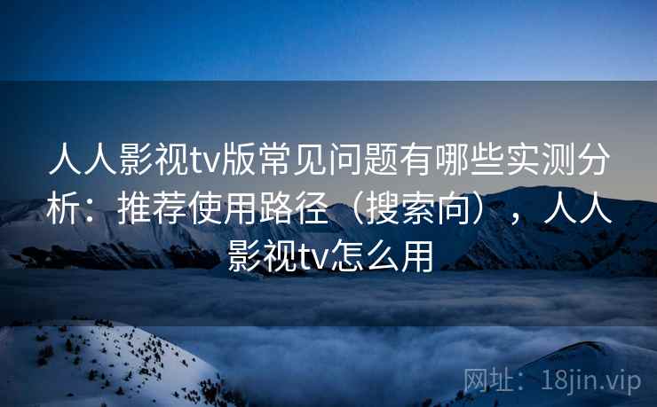 人人影视tv版常见问题有哪些实测分析：推荐使用路径（搜索向），人人影视tv怎么用