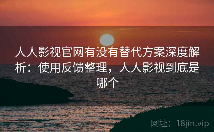 人人影视官网有没有替代方案深度解析：使用反馈整理，人人影视到底是哪个