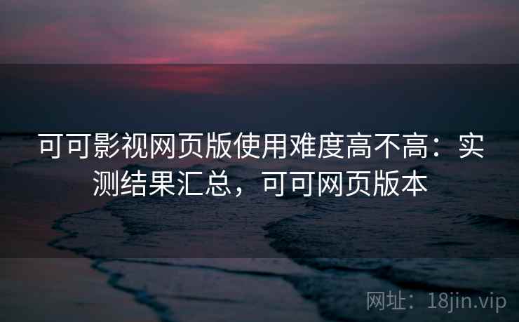 可可影视网页版使用难度高不高：实测结果汇总，可可网页版本