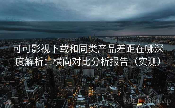可可影视下载和同类产品差距在哪深度解析：横向对比分析报告（实测）
