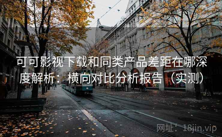 可可影视下载和同类产品差距在哪深度解析：横向对比分析报告（实测）