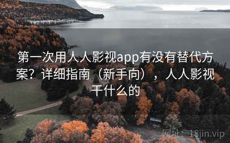 第一次用人人影视app有没有替代方案？详细指南（新手向），人人影视干什么的