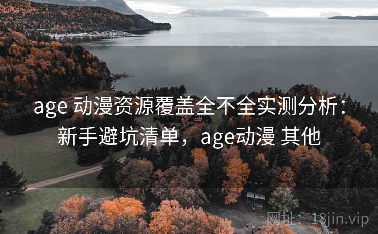 age 动漫资源覆盖全不全实测分析：新手避坑清单，age动漫 其他