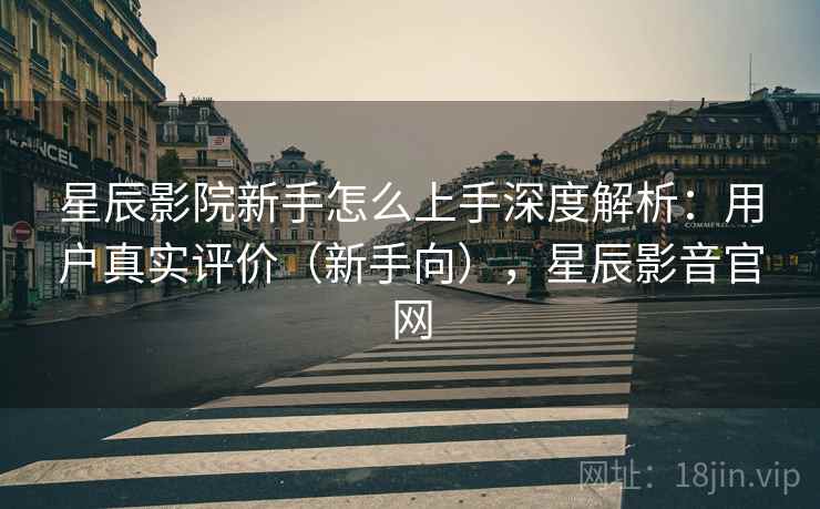 星辰影院新手怎么上手深度解析：用户真实评价（新手向），星辰影音官网