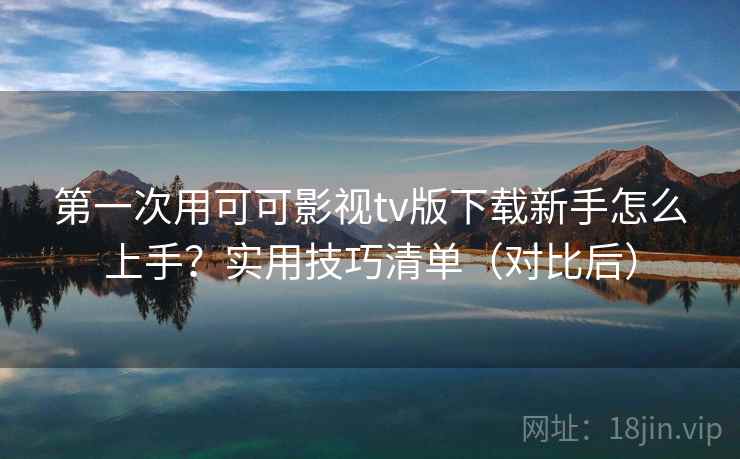 第一次用可可影视tv版下载新手怎么上手？实用技巧清单（对比后）
