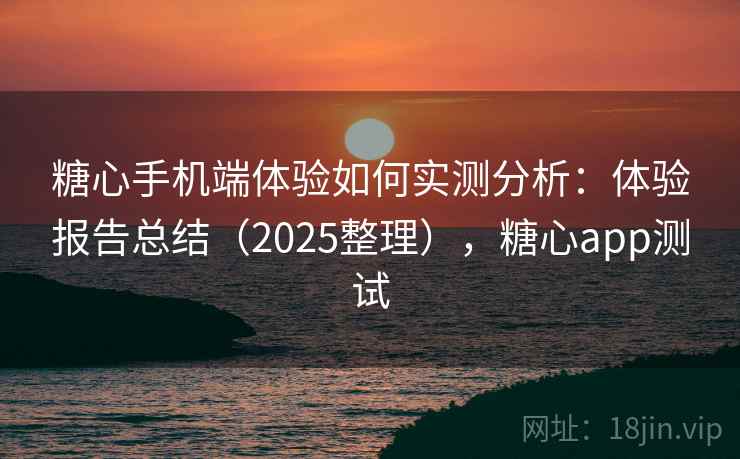 糖心手机端体验如何实测分析：体验报告总结（2025整理），糖心app测试
