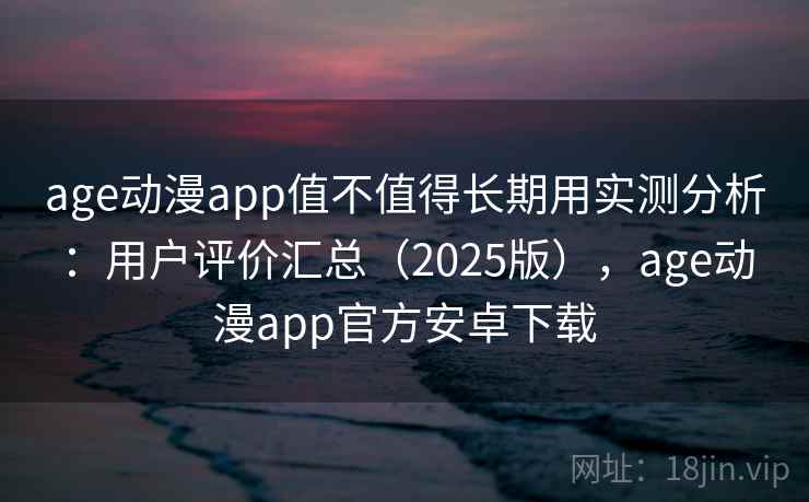 age动漫app值不值得长期用实测分析：用户评价汇总（2025版），age动漫app官方安卓下载