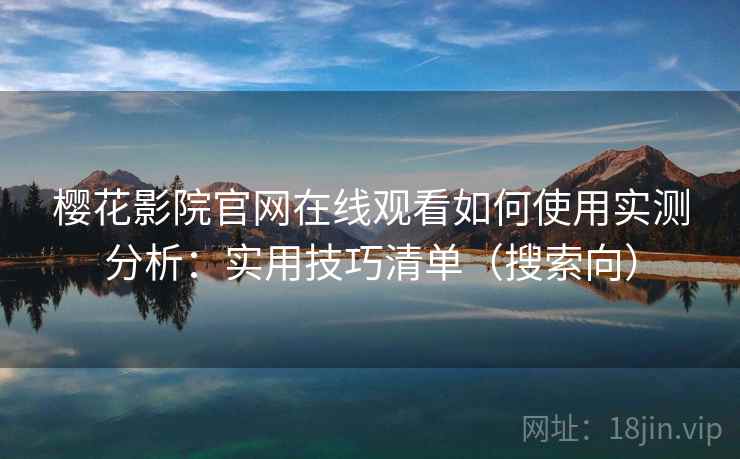 樱花影院官网在线观看如何使用实测分析：实用技巧清单（搜索向）