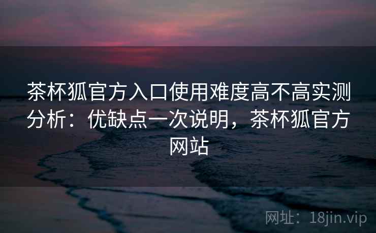 茶杯狐官方入口使用难度高不高实测分析：优缺点一次说明，茶杯狐官方网站