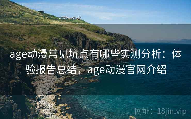 age动漫常见坑点有哪些实测分析：体验报告总结，age动漫官网介绍