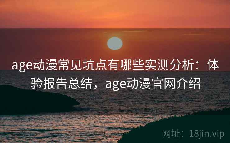 age动漫常见坑点有哪些实测分析：体验报告总结，age动漫官网介绍