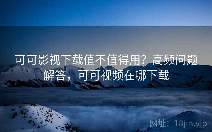 可可影视下载值不值得用？高频问题解答，可可视频在哪下载