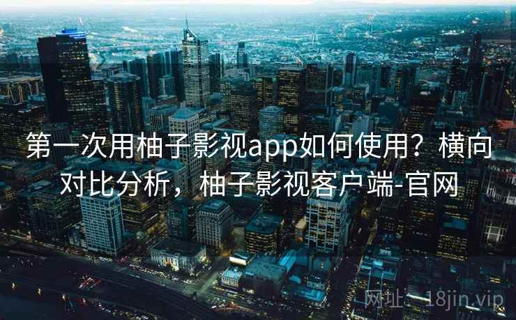 第一次用柚子影视app如何使用？横向对比分析，柚子影视客户端-官网