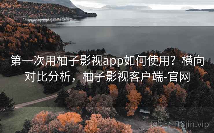 第一次用柚子影视app如何使用？横向对比分析，柚子影视客户端-官网
