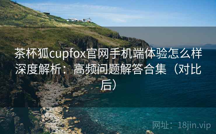 茶杯狐cupfox官网手机端体验怎么样深度解析：高频问题解答合集（对比后）
