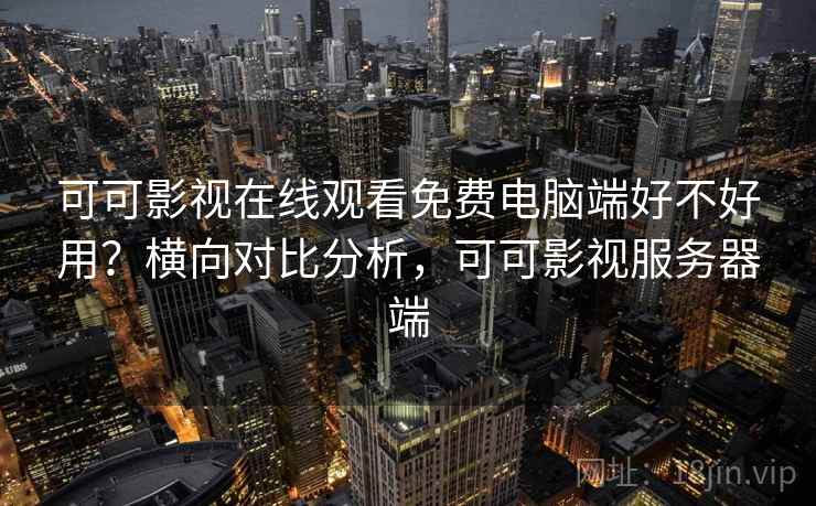 可可影视在线观看免费电脑端好不好用？横向对比分析，可可影视服务器端