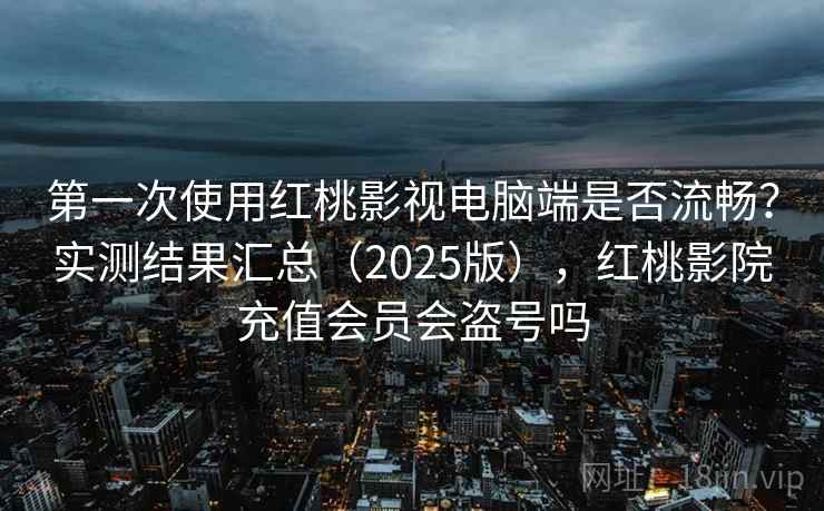 第一次使用红桃影视电脑端是否流畅？实测结果汇总（2025版），红桃影院充值会员会盗号吗