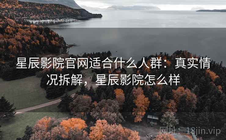 星辰影院官网适合什么人群：真实情况拆解，星辰影院怎么样