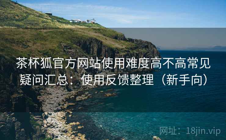 茶杯狐官方网站使用难度高不高常见疑问汇总：使用反馈整理（新手向）