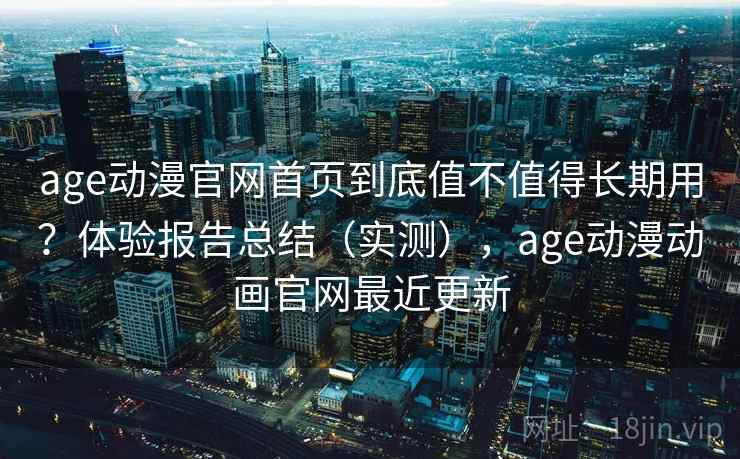 age动漫官网首页到底值不值得长期用？体验报告总结（实测），age动漫动画官网最近更新