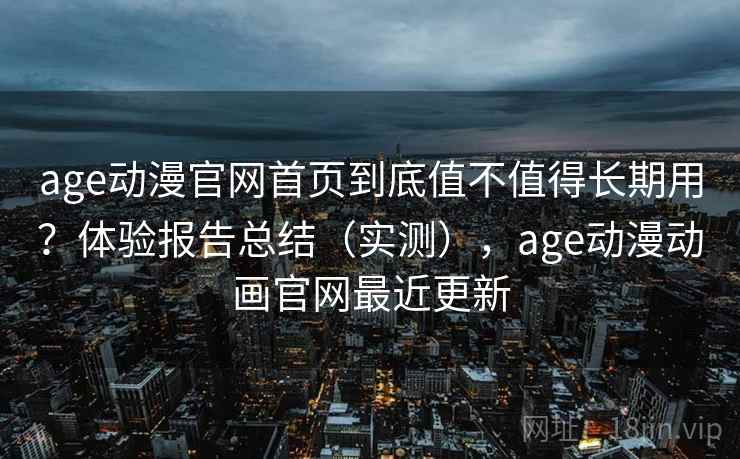 age动漫官网首页到底值不值得长期用？体验报告总结（实测），age动漫动画官网最近更新