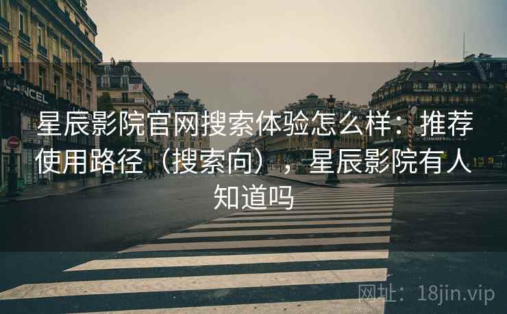 星辰影院官网搜索体验怎么样：推荐使用路径（搜索向），星辰影院有人知道吗