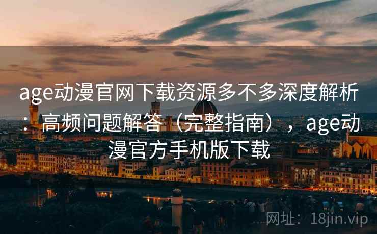 age动漫官网下载资源多不多深度解析：高频问题解答（完整指南），age动漫官方手机版下载