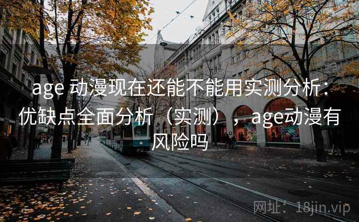 age 动漫现在还能不能用实测分析：优缺点全面分析（实测），age动漫有风险吗
