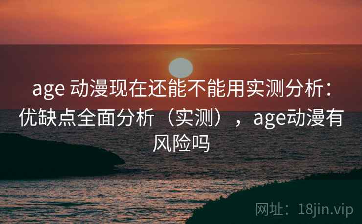 age 动漫现在还能不能用实测分析：优缺点全面分析（实测），age动漫有风险吗