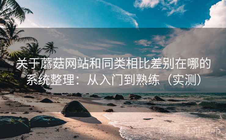 关于蘑菇网站和同类相比差别在哪的系统整理：从入门到熟练（实测）