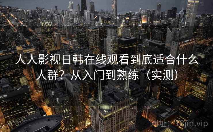 人人影视日韩在线观看到底适合什么人群？从入门到熟练（实测）