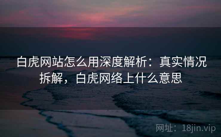 白虎网站怎么用深度解析：真实情况拆解，白虎网络上什么意思