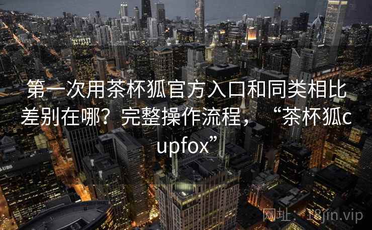 第一次用茶杯狐官方入口和同类相比差别在哪？完整操作流程，“茶杯狐cupfox”